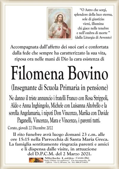 ‘‘O Astro che sorgi,splendore della luce eterna,
sole di giustizia:
vieni, illumina
chi giace nelle tenebre
e nell’ombra di morte ’’
(dalla Liturgia di Avvento)
Accompagnata dall’affetto dei suoi cari e confortata
dalla fede che sempre ha caratterizzato la sua vita,
riposa ora nelle mani di Dio la cara esistenza di
Filomena Bovino
(Insegnante di Scuola Primaria in pensione)
Ne danno il triste annuncio i fratelli Franco con Rosa Strippoli,
Aldo e Anna Inghingolo, Michele con Luisanna Altobello e la
sorella Angelamaria, i nipoti Don Vincenzo, Marika con Davide
Paganelli, Vincenzo, Mara e Vincenzo, i parenti tutti.
Corato, giovedì 22 Dicembre 2022
Il rito funebre avrà luogo domani 23 c.m. alle
ore 15:15 nella Parrocchia di Santa Maria Greca.
La famiglia sentitamente ringrazia parenti e amici
e li dispensa dalle visite, in attuazione
del D.P.C.M. del 2 Marzo 2021.