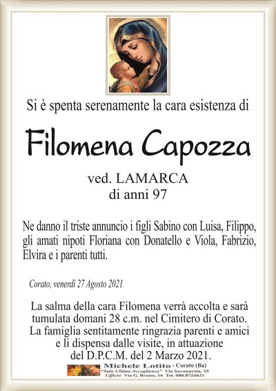 Si è spenta serenamente la cara esistenza di
Filomena Capozza
ved. LAMARCA
di anni 97
Ne danno il triste annuncio i figli Sabino con Luisa, Filippo
gli amati nipoti Floriana con Donatello e Viola, Fabrizio,
Elvira e i parenti tutti.
Corato, venerdì 27 Agosto 2021
La salma della cara Filomena verrà accolta e sarà
tumulata domani 28 c.m. nel Cimitero di Corato.
La famiglia sentitamente ringrazia parenti e amici
e li dispensa dalle visite, in attuazione
del D.P.C.M. del 2 Marzo 2021.