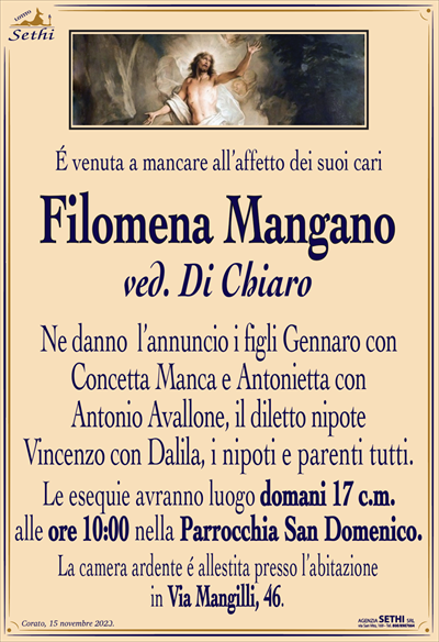É venuta a mancare all’affetto dei suoi cari
Filomena Mangano
ved. Di Chiaro
Ne danno l’annuncio i figli Gennaro con Concetta Manca e Antonietta con Antonio Avallone, il diletto nipote Vincenzo con Dalila, i nipoti e parenti tutti.
Le esequie avranno luogo domani 17 c.m. alle ore 10:00 nella Parrocchia San Domenico.
La camera ardente é allestita presso l’abitazione in Via Mangilli, 46.