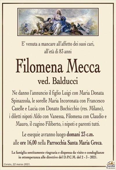 E’ venuta a mancare all’affetto dei suoi cari,all’età di 83 anni
Filomena Mecca
ved. Balducci
Ne danno l’annuncio il figlio Luigi con Maria Donata
Spinazzola, le sorelle Maria Incoronata con Francesco
Caselle e Lucia con Donato Bochicchio (res. Milano),
i diletti nipoti Aldo con Vanessa, Filomena con Claudio e Mauro, il cugino Filiberto, i nipoti e parenti tutti.
Le esequie avranno luogo domani 23 c.m.
alle ore 16,00 nella Parrocchia Santa Maria Greca.
La famiglia sentitamente ringrazia e dispensa da visite e condoglianze
in ottemperanza alle direttive del D.P.C.M. del 2 – 3 – 2021.
