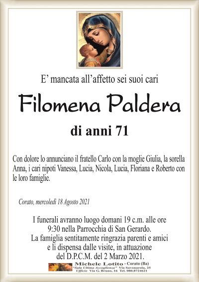 E’ mancata all’affetto sei suoi cari
Filomena Paldera
di anni 71
Con dolore lo annunciano il fratello Carlo con la moglie Giulia, la sorella
Anna, i cari nipoti Vanessa, Lucia, Nicola, Lucia, Floriana e Roberto con
le loro famiglie.
Corato, mercoledì 18 Agosto 2021
I funerali avranno luogo domani 19 c.m. alle ore
9:30 nella Parrocchia di San Gerardo.
La famiglia sentitamente ringrazia parenti e amici
e li dispensa dalle visite, in attuazione
del D.P.C.M. del 2 Marzo 2021.
