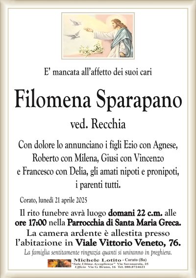 E’ mancata all’affetto dei suoi cariFilomena Sparapano
ved. Recchia
Con dolore lo annunciano i figli Ezio con Agnese,
Roberto con Milena, Giusi con Vincenzo
e Francesco con Delia, gli amati nipoti e pronipoti,
i parenti tutti.
Il rito funebre avrà luogo domani 22 c.m. alle
ore 17:00 nella Parrocchia di Santa Maria Greca.
La camera ardente è allestita presso
l’abitazione in Viale Vittorio Veneto, 76.