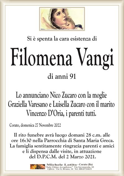 Si è spenta la cara esistenza diFilomena Vangi
di anni 91
Lo annunciano Nico Zucaro con la moglie
Graziella Varesano e Luisella Zucaro con il marito
Vincenzo D’Oria, i parenti tutti.
Corato, domenica 27 Novembre 2022
Il rito funebre avrà luogo domani 28 c.m. alle
ore 16:30 nella Parrocchia di Santa Maria Greca.
La famiglia sentitamente ringrazia parenti e amici
e li dispensa dalle visite, in attuazione
del D.P.C.M. del 2 Marzo 2021.