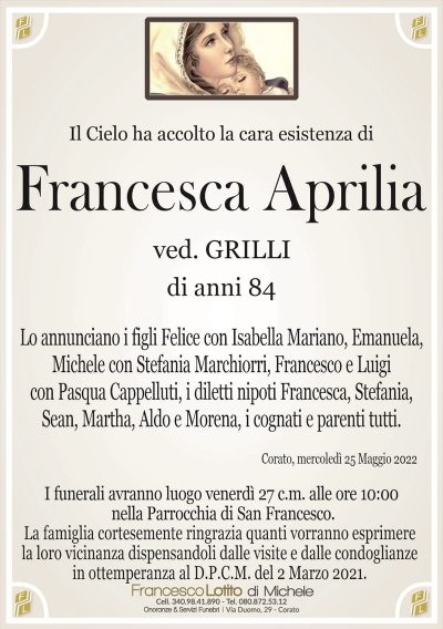 Il Cielo ha accolto la cara esistenza diFrancesca Aprilia
di anni 84
ved. GRILLI
La famiglia cortesemente ringrazia quanti vorranno esprimere
la loro vicinanza dispensandoli dalle visite e dalle condoglianze
in ottemperanza al D.P.C.M. del 2 Marzo 2021.
Corato, mercoledì 25 Maggio 2022
Lo annunciano i figli Felice con Isabella Mariano, Emanuela,
Michele con Stefania Marchiorri, Francesco e Luigi
con Pasqua Cappelluti, i diletti nipoti Francesca, Stefania,
Sean, Martha, Aldo e Morena, i cognati e parenti tutti.
I funerali avranno luogo venerdì 27 c.m. alle ore 10:00
nella Parrocchia di San Francesco.