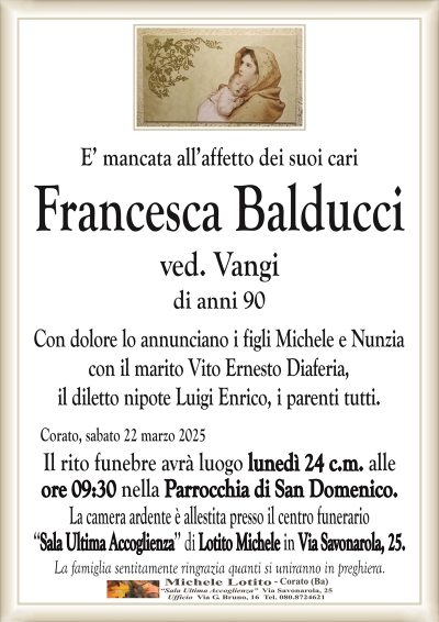E’ mancata all’affetto dei suoi cariFrancesca Balducci
ved. Vangi
di anni 90
Con dolore lo annunciano i figli Michele e Nunzia
con il marito Vito Ernesto Diaferia,
il diletto nipote Luigi Enrico, i parenti tutti.
Corato, sabato 22 marzo 2025
Il rito funebre avrà luogo lunedì 24 c.m. alle
ore 09:30 nella Parrocchia di San Domenico.
La camera ardente è allestita presso il centro funerario
‘‘Sala Ultima Accoglienza’’ di Lotito Michele in Via Savonarola, 25.