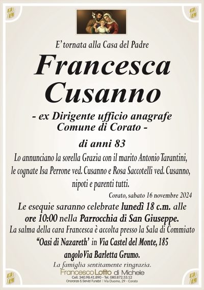 FrancescaCusanno
– ex Dirigente ufficio anagrafe
Comune di Corato –
di anni 83
Lo annunciano la sorella Grazia con il marito Antonio Tarantini,
le cognate Isa Perrone ved. Cusanno e Rosa Saccotelli ved. Cusanno,
nipoti e parenti tutti.
Le esequie saranno celebrate lunedì 18 c.m. alle
ore 10:00 nella Parrocchia di San Giuseppe.
La salma della cara Francesca è accolta presso la Sala di Commiato
‘‘Oasi di Nazareth’ in Via Castel del Monte, 185
angolo Via Barletta Grumo.