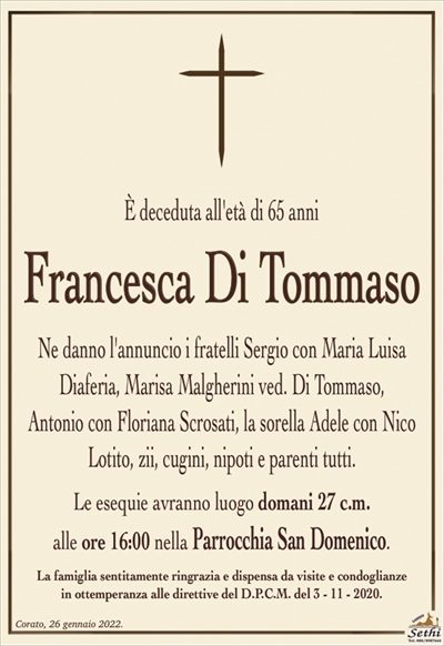 È deceduta all’età di 65 anni
Francesca Di Tommaso
Ne danno l’annuncio i fratelli Sergio con Maria Luisa
Diaferia, Marisa Malgherini ved. Di Tommaso,
Antonio con Floriana Scrosati, la sorella Adele con Nico Lotito, zii, cugini, nipoti e parenti tutti.
Le esequie avranno luogo domani 27 c.m.
alle ore 16:00 nella Parrocchia San Domenico.
La famiglia sentitamente ringrazia e dispensa da visite e condoglianze
in ottemperanza alle direttive del D.P.C.M. del 3 – 11 – 2020.