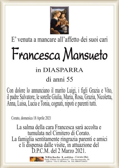 E’ venuta a mancare all’affetto dei suoi cari
Francesca Mansueto
in DIASPARRA
di anni 55
Con dolore lo annunciano il marito Luigi, i figli Grazia e Vito,
il padre Salvatore, le sorelle Giulia, Maria, Rosa, Grazia, Nicoletta,
Anna, Luisa, Lucia e Tonia, cognati, nipoti e parenti tutti.
Corato, domenica 18 Aprile 2021
La salma della cara Francesca sarà accolta e
tumulata nel Cimitero di Corato.
La famiglia sentitamente ringrazia parenti e amici
e li dispensa dalle visite, in attuazione del
D.P.C.M. del 2 Marzo 2021.
