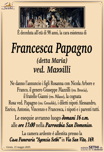 È deceduta all’età di 98 anni, la cara esistenza di
Francesca Papagno
(detta Maria)
ved. Mazzilli
Ne danno l’annuncio i figli Rosanna con Nicola Arbore e Franco, il genero Giuseppe Mazzilli (res. Brescia), il fratello Gianni (res. Milano), la cognata Rosa ved. Papagno (res. Grenoble), i diletti nipoti Alessandro, Enrico, Antonio, Vincenzo e Francesca, i nipoti e i parenti tutti.
Le esequie avranno luogo domani 16 c.m. alle ore 17:00 nella Parrocchia San Domenico.
La camera ardente è allestita presso la casa funeraria Agenzia Sethi in via San Vito 169.