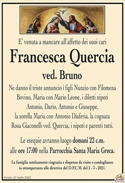 E’ venuta a mancare all’affetto dei suoi cari
Francesca Quercia
ved. Bruno
Ne danno il triste annuncio i figli Nunzio con Filomena
Bovino, Maria con Mario Leone, i diletti nipoti
Antonio, Dario, Antonio e Giuseppe,
la sorella Maria con Antonio Diaferia, la cognata
Rosa Giaconelli ved. Quercia, i nipoti e parenti tutti.
Le esequie avranno luogo domani 22 c.m.
alle ore 17:00 nella Parrocchia Santa Maria Greca.
La famiglia sentitamente ringrazia e dispensa da visite e condoglianze
in ottemperanza alle direttive del D.P.C.M. del 2 – 3 – 2021.