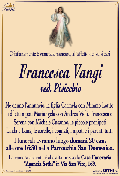 Cristianamente è venuta a mancare, all’affetto dei suoi cari
Francesca Vangi
ved. Pisicchio
Ne danno l’annuncio, la figlia Carmela con Mimmo Lotito, i diletti nipoti Mariangela con Andrea Violi, Francesca e Serena con Michele Cusanno, le piccole pronipoti Linda e Luna, le sorelle, i cognati, i nipoti e i parenti tutti.
Le esegue avranno luogo domani 20 corrente mese alle ore 16:30 nella parrocchia San Domenico.
La salma sarà accolta presso la casa funeraria Sethi in via San Vito 169.