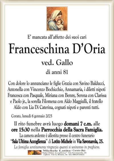 E’ mancata all’affetto dei suoi cariFranceschina D’Oria ve. Gallo
Funerali domani 7 c.m. presso la parrocchia Sacra Famiglia alle ore 15:30
Camera ardente: Sala Ultima Accoglienza di Michele Lotito in Via Savonarola 25