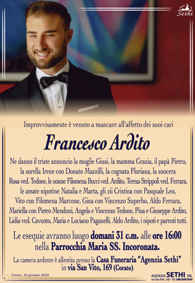 Improvvisamente è venuto a mancare all’affetto dei suoi cari
Francesco Ardito
Ne danno il triste annuncio la moglie Giusi, la mamma Grazia, il papà Pietro, la sorella Irene con Donato Mazzilli, la cognata Floriana, la suocera Rosa ved. Tedone, le nonne Filomena Bucci ved. Ardito, Teresa Strippoli ved. Ferrara, le amate nipotine Natalia e Marta, gli zii Cristina con Pasquale Leo, Vito con Filomena Marcone, Gina con Vincenzo Superbo, Aldo Ferrara, Mariella con Pietro Menduni, Angela e Vincenzo Tedone, Pina e Giuseppe Ardito, Lidia ved. Cavuoto, Maria e Luciano Paganelli, Aldo Ardito, i nipoti e parenti tutti.
Le esequie avranno luogo domani 31 c.m. alle ore 16:00 nella Parrocchia Maria SS. Incoronata.
La camera ardente è allestita presso la Casa Funeraria “Agenzia Sethi” in via San Vito, 169 (Corato).