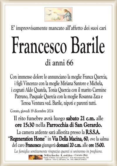 E’ improvvisamente mancato all’affetto dei suoi cariFrancesco Barile
di anni 66
Con immenso dolore lo annunciano la moglie Franca Quercia,
i figli Vincenzo con la moglie Miriana Santoro e Michela,
i cognati Aldo Quatela, Tonia Quercia con il marito Carmine
Patruno, Pasquale Quercia con la moglie Rosanna Zaza e
Teresa Ventura ved. Barile, nipoti e parenti tutti.
Corato, giovedì 19 dicembre 2024
Il rito funebre avrà luogo sabato 21 c.m. alle
ore 15:30 nella Parrocchia di San Gerardo.
La camera ardente sarà allestita presso la R.S.S.A.
‘‘Regeneration Home’’ in Via Della Macina, 60, ove la salma
del caro Francesco giungerà domani 20 c.m. alle ore 15:00.
La famiglia sentitamente ringrazia quanti si uniranno in preghiera.