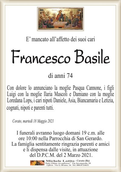 E’ mancato all’affetto dei suoi cari
Francesco Basile
di anni 74
Con dolore lo annunciano la moglie Pasqua Cannone, i figli
Luigi con la moglie Ilaria Mascoli e Damiano con la moglie
Loredana Lops, i cari nipoti Daniele, Asia, Biancamaria e Letizia,
cognati, nipoti e parenti tutti.
Corato, martedì 18 Maggio 2021
I funerali avranno luogo domani 19 c.m. alle
ore 10:00 nella Parrocchia di San Gerardo.
La famiglia sentitamente ringrazia parenti e amici
e li dispensa dalle visite, in attuazione
del D.P.C.M. del 2 Marzo 2021.