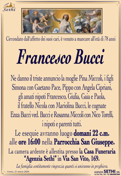 Circondato dall’affetto dei suoi cari, è venuto a mancare all’età di 78 anni
Francesco Bucci
Ne danno il triste annuncio la moglie Pina Miccoli, i figli Simona con Gaetano Pace, Pippo con Angela Cipriani, gli amati nipoti Francesco, Giulia, Gaia e Paola, il fratello Nicola con Mariolina Bucci, le cognate Enza Bucci ved. Bucci e Rosanna Miccoli con Nico Torelli, i nipoti e parenti tutti.
I funerali avranno luogo domani 22 c.m. alle ore 16:00 nella Parrocchia San Giuseppe.
La camera ardente è allestita presso la Casa Funeraria "Agenzia Sethi" in Via San Vito, 169.