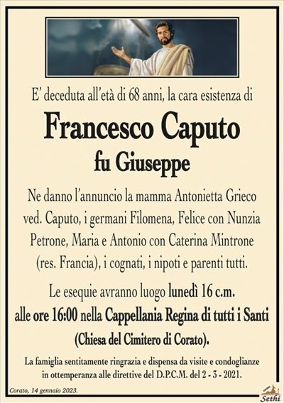 E’ deceduta all’età di 68 anni, la cara esistenza di
Francesco Caputo
fu Giuseppe
Ne danno l’annuncio la mamma Antonietta Grieco
ved. Caputo, i germani Filomena, Felice con Nunzia
Petrone, Maria e Antonio con Caterina Mintrone
(res. Francia), i cognati, i nipoti e parenti tutti.
Le esequie avranno luogo lunedì 16 c.m.
alle ore 16:00 nella Cappellania Regina di tutti i Santi
(Chiesa del Cimitero di Corato).
La famiglia sentitamente ringrazia e dispensa da visite e condoglianze
in ottemperanza alle direttive del D.P.C.M. del 2 – 3 – 2021.