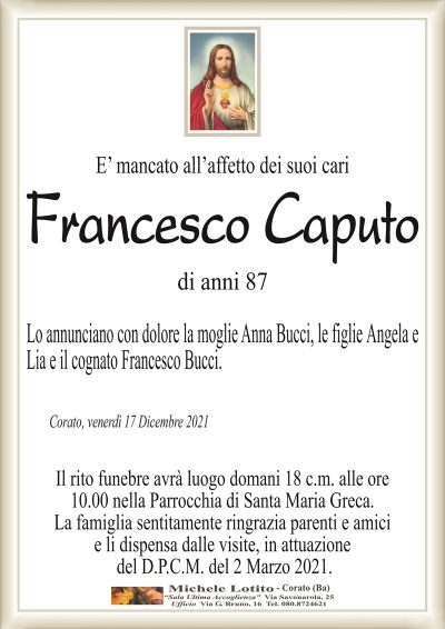 E’ mancato all’affetto dei suoi cari
Francesco Caputo
di anni 87
Lo annunciano con dolore la moglie Anna Bucci, le figlie Angela e
Lia e il cognato Francesco Bucci.
Corato, venerdì 17 Dicembre 2021
Il rito funebre avrà luogo domani 18 c.m. alle ore
10.00 nella Parrocchia di Santa Maria Greca.
La famiglia sentitamente ringrazia parenti e amici
e li dispensa dalle visite, in attuazione
del D.P.C.M. del 2 Marzo 2021.