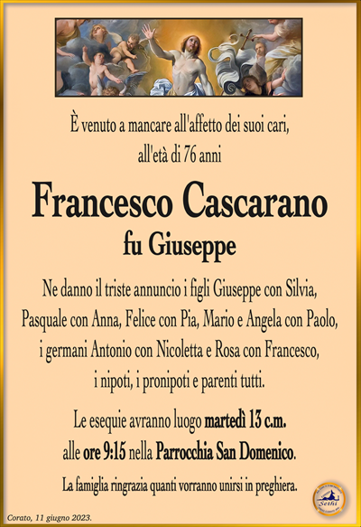 È venuto a mancare all’affetto dei suoi cari,all’età di 76 anni
Francesco Cascarano
fu Giuseppe
Ne danno il triste annuncio i figli Giuseppe con Silvia,
Pasquale con Anna, Felice con Pia, Mario e Angela con Paolo, i germani Antonio con Nicoletta e Rosa con Francesco,
i nipoti, i pronipoti e parenti tutti.
Le esequie avranno luogo martedì 13 c.m.
alle ore 9:15 nella Parrocchia San Domenico.
La famiglia ringrazia quanti vorranno unirsi in preghiera.