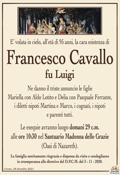 E’ volata in cielo, all’età di 95 anni, la cara esistenza di
Francesco Cavallo
fu Luigi
Ne danno il triste annuncio le figlie
Mariella con Aldo Lotito e Delia con Pasquale Ferrante,
i diletti nipoti Martina e Marco, i cognati, i nipoti
e parenti tutti.
Le esequie avranno luogo domani 29 c.m.
alle ore 10:30 nel Santuario Madonna delle Grazie(Oasi di Nazareth).
La famiglia sentitamente ringrazia e dispensa da visite e condoglianze
in ottemperanza alle direttive del D.P.C.M. del 3 – 11 – 2020.