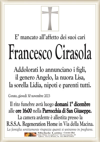 E’ mancato all’affetto dei suoi cariFrancesco Cirasola
Addolorati lo annunciano i figli,
il genero Angelo, la nuora Lisa,
la sorella Lidia, nipoti e parenti tutti.
Corato, giovedì 30 novembre 2023
Il rito funebre avrà luogo domani 1° dicembre
alle ore 16:00 nella Parrocchia di San Giuseppe.
La camera ardente è allestita presso la
R.S.S.A. Regeneration Home in Via della Macina.
La famiglia sentitamente ringrazia quanti si uniranno in preghiera.