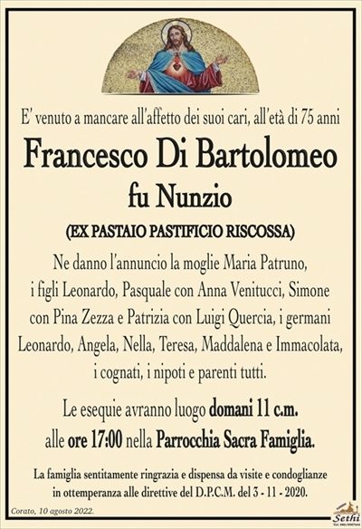 E’ venuto a mancare all’affetto dei suoi cari, all’età di 75 anni
Francesco Di Bartolomeo
fu Nunzio
(EX PASTAIO PASTIFICIO RISCOSSA)
Ne danno l’annuncio la moglie Maria Patruno,
i figli Leonardo, Pasquale con Anna Venitucci, Simone
con Pina Zezza e Patrizia con Luigi Quercia, i germani
Leonardo, Angela, Nella, Teresa, Maddalena e Immacolata,
i cognati, i nipoti e parenti tutti.
Le esequie avranno luogo domani 11 c.m.
alle ore 17:00 nella Parrocchia Sacra Famiglia.
La famiglia sentitamente ringrazia e dispensa da visite e condoglianze
in ottemperanza alle direttive del D.P.C.M. del 3 – 11 – 2020.