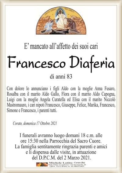 E’ mancato all’affetto dei suoi cariFrancesco Diaferia
di anni 83
Con dolore lo annunciano i figli Aldo con la moglie Anna Fusaro,
Rosalba con il marito Aldo Gallo, Flora con il marito Aldo Capogna,
Luigi con la moglie Angela Curatella ed Elisa con il marito Niccolò
Mastromauro, i cari nipoti Francesco, Giuseppe, Felice, Marika, Francesco,
Simone e Francesco, i parenti tutti.
Corato, domenica 17 Ottobre 2021
I funerali avranno luogo domani 18 c.m. alle
ore 15:30 nella Parrocchia del Sacro Cuore.
La famiglia sentitamente ringrazia parenti e amici
e li dispensa dalle visite, in attuazione
del D.P.C.M. del 2 Marzo 2021.