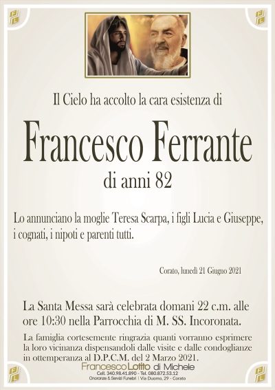 Il Cielo ha accolto la cara esistenza di
Francesco Ferrante
di anni 82
Lo annunciano la moglie Teresa Scarpa, i figli Lucia e Giuseppe,
i cognati, i nipoti e parenti tutti.
Corato, lunedì 21 Giugno 2021
La Santa Messa sarà celebrata domani 22 c.m. alle
ore 10:30 nella Parrocchia di M. SS. Incoronata.
La famiglia cortesemente ringrazia quanti vorranno esprimere
la loro vicinanza dispensandoli dalle visite e dalle condoglianze
in ottemperanza al D.P.C.M. del 2 Marzo 2021.