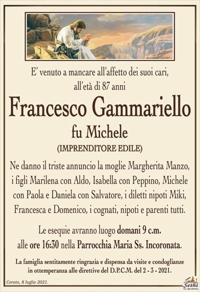 E’ venuto a mancare all’affetto dei suoi cari,
all’età di 87 anni
Francesco Gammariello
fu Michele
(IMPRENDITORE EDILE)
Ne danno il triste annuncio la moglie Margherita Manzo, i figli Marilena con Aldo, Isabella con Peppino, Michele con Paola e Daniela con Salvatore, i diletti nipoti Miki, Francesca e Domenico, i cognati, nipoti e parenti tutti.
Le esequie avranno luogo domani 9 c.m.
alle ore 16:30 nella Parrocchia Maria Ss. Incoronata.
La famiglia sentitamente ringrazia e dispensa da visite e condoglianze
in ottemperanza alle direttive del D.P.C.M. del 2 – 3 – 2021.