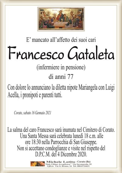 E’ mancato all’affetto dei suoi cari
Francesco Gataleta
(infermiere in pensione)
di anni 77
Con dolore lo annunciano la diletta nipote Mariangela con Luigi
Acella, i pronipoti e parenti tutti.
Corato, sabato 16 Gennaio 2021
La salma del caro Francesco sarà inumata nel Cimitero di Corato.
Una Santa Messa sarà celebrata lunedì 18 c.m. alle
ore 18:30 nella Parrocchia di San Giuseppe.
Non si accettano condoglianze e visite nel rispetto del
D.P.C.M. del 4 Dicembre 2020.
