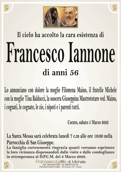 Il cielo ha accolto la cara esistenza di
Francesco Iannone
di anni 56
Lo annunciano con dolore la moglie Filomena Maino, il fratello Michele
con la moglie Tina Balducci, la suocera Giuseppina Mastrototaro ved. Maino,
i cognati, le cognate, le zie, i nipoti e i parenti tutti.
Corato, sabato 5 Marzo 2022
La Santa Messa sarà celebrata lunedì 7 c.m alle ore 10:00 nella
Parrocchia di San Giuseppe.