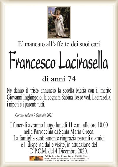 E’ mancato all’affetto dei suoi cari
Francesco Lacirasella
di anni 74
Ne danno il triste annuncio la sorella Maria con il marito
Giovanni Inghingolo, la cognata Sabina Tesse ved. Lacirasella,
i nipoti e i parenti tutti.
Corato, sabato 9 Gennaio 2021
I funerali avranno luogo lunedì 11 c.m. alle ore 10.00
nella Parrocchia di Santa Maria Greca.
La famiglia sentitamente ringrazia parenti e amici
e li dispensa dalle visite, in attuazione del
D.P.C.M. del 4 Dicembre 2020.