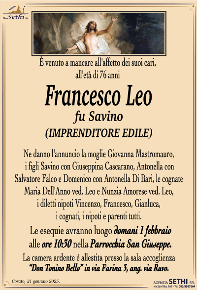 È venuto a mancare all’affetto dei suoi cari, all’età di 76 anni
Francesco Leo
fu Savino
(IMPRENDITORE EDILE)
Ne danno l’annuncio la moglie Giovanna Mastromauro, i figli Savino con Giuseppina Cascarano, Antonella con Salvatore Falco e Domenico con Antonella Di Bari, le cognate Maria Dell’Anno ved. Leo e Nunzia Amorese ved. Leo, i diletti nipoti Vincenzo, Francesco, Gianluca, i cognati, i nipoti e parenti tutti.
Le esequie avranno luogo domani 1 febbraio alle ore 10:30 nella Parrocchia San Giuseppe.
La camera ardente è allestita presso la sala ultima accoglienza "Don Tonino Bello" in Via Farina, 3 (angolo Via Ruvo)