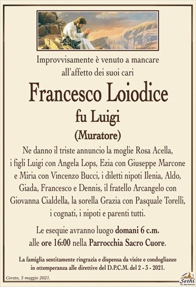 Improvvisamente è venuto a mancare
all’affetto dei suoi cari
Francesco Loiodice
fu Luigi
(Muratore)
Ne danno il triste annuncio la moglie Rosa Acella,
i figli Luigi con Angela Lops, Ezia con Giuseppe Marcone
e Miria con Vincenzo Bucci, i diletti nipoti Ilenia, Aldo, Giada, Francesco e Dennis, il fratello Arcangelo con
Giovanna Cialdella, la sorella Grazia con Pasquale Torelli,
i cognati, i nipoti e parenti tutti.
Le esequie avranno luogo domani 6 c.m.
alle ore 16:00 nella Parrocchia Sacro Cuore.
La famiglia sentitamente ringrazia e dispensa da visite e condoglianze
in ottemperanza alle direttive del D.P.C.M. del 2 – 3 – 2021.