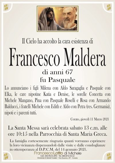Il Cielo ha accolto la cara esistenza diFrancesco Maldera
fu Pasquale
Lo annunciano i figli Milena con Aldo Saragaglia e Pasquale con
Elka, le care nipotine Katia e Denise, le sorelle Concetta con
Michele Mangano, Pina con Pasquale Roselli e Rosa con Armando
Balducci, i fratelli Michele con Edith e Aldo con Petra (res. Germania),
nipoti e i parenti tutti.
La famiglia cortesemente ringrazia quanti vorranno esprimere
la loro vicinanza dispensandoli dalle visite e dalle condoglianze
in ottemperanza al D.P.C.M. del 14 gennaio 2021.
Corato, giovedì 11 Marzo 2021
La Santa Messa sarà celebrata sabato 13 c.m. alle
ore 10:15 nella Parrocchia di Santa Maria Greca.
di anni 67