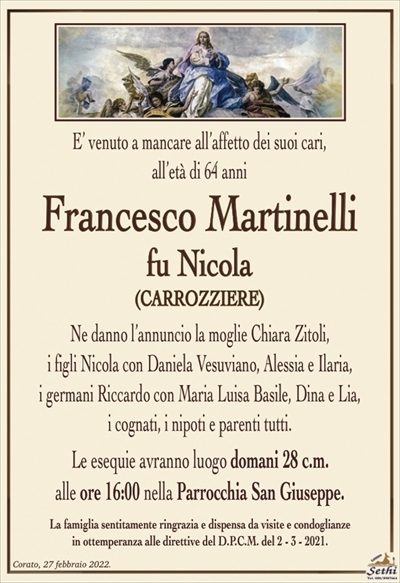 E’ venuto a mancare all’affetto dei suoi cari,
all’età di 64 anni
Francesco Martinelli
fu Nicola
(CARROZZIERE)
Ne danno l’annuncio la moglie Chiara Zitoli,
i figli Nicola con Daniela Vesuviano, Alessia e Ilaria,
i germani Riccardo con Maria Luisa Basile, Dina e Lia,
i cognati, i nipoti e parenti tutti.
Le esequie avranno luogo domani 28 c.m.
alle ore 16:00 nella Parrocchia San Giuseppe.
La famiglia sentitamente ringrazia e dispensa da visite e condoglianze
in ottemperanza alle direttive del D.P.C.M. del 2 – 3 – 2021.