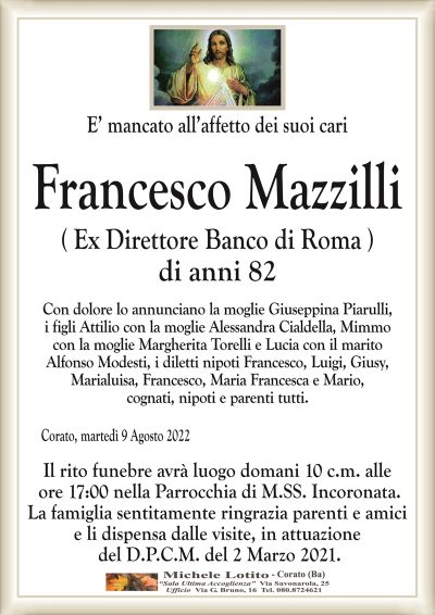 E’ mancato all’affetto dei suoi cariFrancesco Mazzilli
di anni 82
Corato, martedì 9 Agosto 2022
( Ex Direttore Banco di Roma )
Con dolore lo annunciano la moglie Giuseppina Piarulli,
i figli Attilio con la moglie Alessandra Cialdella, Mimmo
con la moglie Margherita Torelli e Lucia con il marito
Alfonso Modesti, i diletti nipoti Francesco, Luigi, Giusy,
Marialuisa, Francesco, Maria Francesca e Mario,
cognati, nipoti e parenti tutti.
Il rito funebre avrà luogo domani 10 c.m. alle
ore 17:00 nella Parrocchia di M.SS. Incoronata.
La famiglia sentitamente ringrazia parenti e amici
e li dispensa dalle visite, in attuazione
del D.P.C.M. del 2 Marzo 2021.