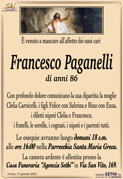 È venuto a mancare all’affetto dei suoi cari
Francesco Paganelli
di anni 86
Con profondo dolore comunicano la sua dipartita la moglie Clelia Carnicelli, i figli Felice con Sabrina e Rino con Enza, i diletti nipoti Clelia e Francesco, i fratelli, le sorelle, i cognati, i nipoti e i parenti tutti.
Le esequie avranno luogo domani 18 c.m. alle ore 16:00 nella Parrocchia Santa Maria Greca.
La camera ardente vestita presso la casa funeraria Agenzia Sethi in via San Vito 169.