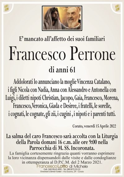 E’ mancato all’affetto dei suoi familiari
Francesco Perrone
di anni 61
Addolorati lo annunciano la moglie Vincenza Catalano,
i figli Nicola con Nadia, Anna con Alessandro e Antonella con
Luigi, i diletti nipoti Christian, Jacopo, Gaia, Francesco, Morena,
Francesco, Veronica, Giada e Desiree, i fratelli, le sorelle,
i cognati, le cognate, gli zii, i cugini , i nipoti e i parenti tutti.
Corato, venerdì 15 Aprile 2022
La salma del caro Francesco sarà accolta con la Liturgia
della Parola domani 16 c.m. alle ore 9:00 nella
Parrocchia di M. SS. Incoronata.
La famiglia cortesemente ringrazia quanti vorranno esprimere
la loro vicinanza dispensandoli dalle visite e dalle condoglianze
in ottemperanza al D.P.C.M. del 2 Marzo 2021.