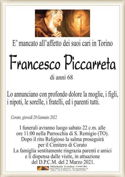 E’ mancato all’affetto dei suoi cari in Torino
FRANCESCO PICCARRETA
di anni 68
Lo annunciano con profondo dolore la moglie, i figli,
i nipoti, le sorelle, i fratelli, ed i parenti tutti.
Corato, giovedì 20 Gennaio 2022
I funerali avranno luogo sabato 22 c.m. alle
ore 11:00 nella Parrocchia di S. Remigio (TO).
Dopo il rito Religioso la salma proseguirà
per il Cimitero di Corato
La famiglia sentitamente ringrazia parenti e amici
e li dispensa dalle visite, in attuazione
del D.P.C.M. del 2 Marzo 2021.