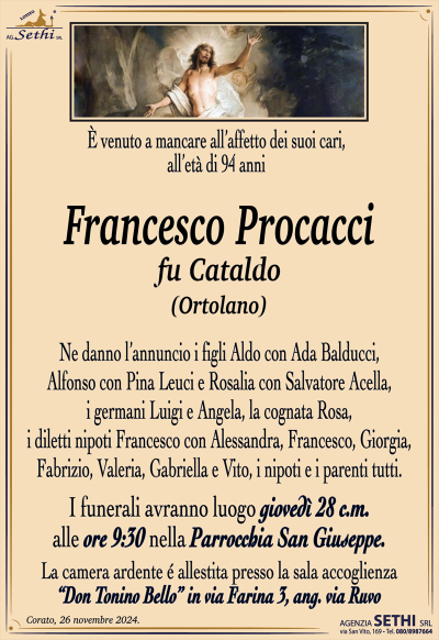 venuto a mancare all’affetto dei suoi cari, all’età di 94 anni
Francesco Procacci
fu Cataldo
(Ortolano)
Ne danno l’annuncio i figli Aldo con Ada Balducci, Alfonso con Pina Leuci e Rosalia con Salvatore Acella, i germani Luigi e Angela, la cognata Rosa, i diletti nipoti Francesco con Alessandra, Francesco, Giorgia, Fabrizio, Valeria, Gabriella e Vito, i nipoti e i parenti tutti. 
Le sei avranno luogo giovedì 28 corrente mese alle ore 9:30 nella parrocchia di San Giuseppe.
La camera ardente è allestita presso la sala accoglienza Don Tonino Bello in via Farina tre angolo via Ruvo.