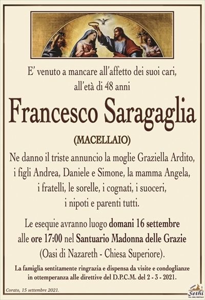 E’ venuto a mancare all’affetto dei suoi cariall’età di 48 anni
Francesco Saragaglia
(Macellaio)
Ne danno il triste annuncio la moglie Graziella Ardito,
i figli Andrea, Daniele e Simone, la mamma Angela,
i fratelli, le sorelle, i cognati, i suoceri,
i nipoti e parenti tutti.
Le esequie avranno luogo domani 16 settembre
alle ore 17:00 nel Santuario Madonna della Grazie
(Oasi di Nazareth – Chiesa Superiore).
La famiglia sentitamente ringrazia e dispensa da visite e condoglianze
in ottemperanza alle direttive del D.P.C.M. del 2 – 3 – 2021.