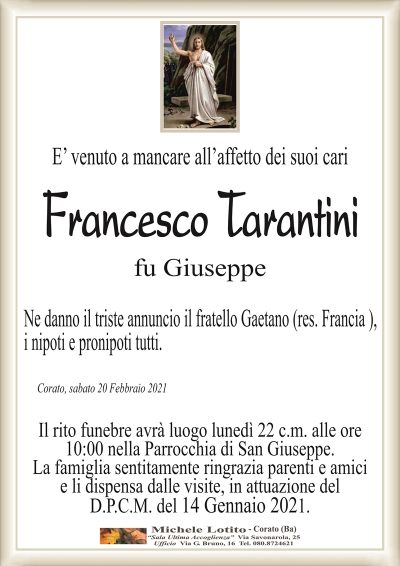 E’ venuto a mancare all’affetto dei suoi cari 
Francesco Tarantini
fu Giuseppe
Ne danno il triste annuncio il fratello Gaetano (res. Francia ),
i nipoti e pronipoti tutti.
Corato, sabato 20 Febbraio 2021
Il rito funebre avrà luogo lunedì 22 c.m. alle ore
10:00 nella Parrocchia di San Giuseppe.
La famiglia sentitamente ringrazia parenti e amici
e li dispensa dalle visite, in attuazione del
D.P.C.M. del 14 Gennaio 2021.