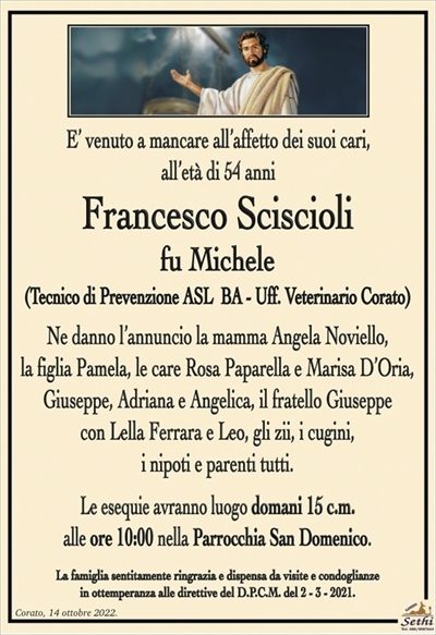 E’ venuto a mancare all’affetto dei suoi cari, all’età di 54 anni
Franco Sciscioli
fu Michele
(Tecnico di Prevenzione ASL BA – Uff. Veterinario Corato)
Ne danno l’annuncio la mamma Angela Noviello,
la figlia Pamela, le care Rosa Paparella e Marisa D’Oria,
Giuseppe, Adriana e Angelica, il fratello Giuseppe con Lella
Ferrara e Leo, gli zii, i cugini, i nipoti e parenti tutti.
Le esequie avranno luogo domani 15 c.m.
alle ore 10:00 nella Parrocchia San Domenico.
La famiglia sentitamente ringrazia e dispensa da visite e condoglianze
in ottemperanza alle direttive del D.P.C.M. del 2 – 3 – 2021.