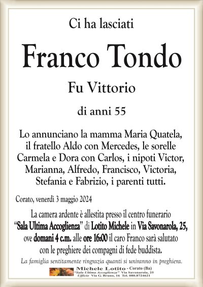 Ci ha lasciatiFranco Tondo
Fu Vittorio
di anni 55
Lo annunciano la mamma Maria Quatela,
il fratello Aldo con Mercedes, le sorelle
Carmela e Dora con Carlos, i nipoti Victor,
Marianna, Alfredo, Francisco, Victoria,
Stefania e Fabrizio, i parenti tutti.
Corato, venerdì 3 maggio 2024
La camera ardente è allestita presso il centro funerario
‘‘Sala Ultima Accoglienza’’ di Lotito Michele in Via Savonarola, 25,
ove domani 4 c.m. alle ore 16:00 il caro Franco sarà salutato
con le preghiere dei compagni di fede buddista.
La famiglia sentitamente ringrazia quanti si uniranno in preghiera.