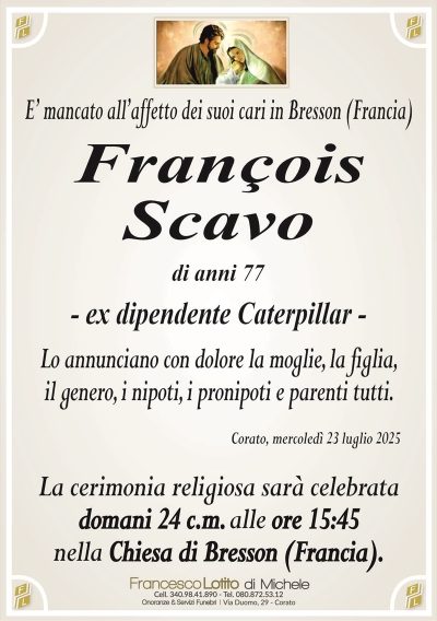 E’ mancato all’affetto dei suoi cari in Bresson (Francia)
François
Scavo
di anni 77
– ex dipendente Caterpillar –
Lo annunciano con dolore la moglie, la figlia,
il genero, i nipoti, i pronipoti e parenti tutti.
Corato, mercoledì 23 luglio 2025
La cerimonia religiosa sarà celebrata
domani 24 c.m. alle ore 15:45
nella Chiesa di Bresson (Francia).