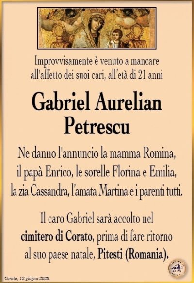 Improvvisamente è venuto a mancare all’affetto dei suoi cari, all’età di 21 anni
Gabriel Aurelian Petrescu
Ne danno l’annuncio la mamma Romina, il papà Enrico, le sorelle Florina e Emilia, la zia Cassandra, l’amata Martina e i parenti tutti. Il caro Gabriel sarà accolto nel cimitero di Corato, prima di fare ritorno al suo paese natale, Pitesti (Romania).
Corato, 12 giugno 2023