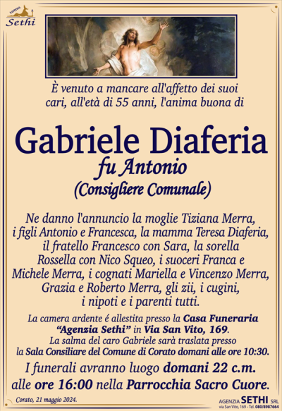 È venuto a mancare all’affetto dei suoi cari, all’età di 55 anni, l’anima buona di
Gabriele Diaferia
fu Antonio
(Consigliere Comunale)
Ne danno l’annuncio la moglie Tiziana Merra, i figli Antonio e Francesca, la mamma Teresa Diaferia, il fratello Francesco con Sara la sorella Rossella con Nico Squeo, i suoceri Franca e Michele Merra, i cognati Mariella e Vincenzo Marra, Grazia e Roberto Merra, gli zii, i cugini, i nipoti e i parenti tutti.
La camera ardente é allestita presso la Casa Funeraria “Agenzia Sethi” in Via San Vito, 169.
La salma del caro Gabriele sarà traslata presso la Sala Consiliare del Comune di Corato domani alle ore 10:30.
I funerali avranno luogo domani 22 c.m. alle ore 16:00 nella Parrocchia Sacro Cuore.