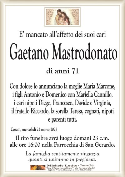 E’ mancato all’affetto dei suoi cari Gaetano Mastrodonato
di anni 71
Con dolore lo annunciano la moglie Maria Marcone,
i figli Antonio e Domenico con Mariella Cannillo,
i cari nipoti Diego, Francesco, Davide e Virginia,
il fratello Riccardo, la sorella Teresa, cognati, nipoti
e parenti tutti.
Corato, mercoledì 22 marzo 2023
Il rito funebre avrà luogo domani 23 c.m.
alle ore 16:00 nella Parrocchia di San Gerardo.
La famiglia sentitamente ringrazia
quanti si uniranno in preghiera.