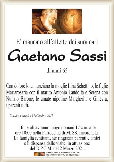 E’ mancato all’affetto dei suoi cari
Gaetano Sassi
di anni 65
Con dolore lo annunciano la moglie Lina Schettino, le figlie
Mariarosaria con il marito Antonio Landolfa e Serena con
Nunzio Barone, le amate nipotine Margherita e Ginevra,
i parenti tutti. 
Corato, giovedì 16 Settembre 2021
I funerali avranno luogo domani 17 c.m. alle
ore 10:00 nella Parrocchia di M. SS. Incoronata.
La famiglia sentitamente ringrazia parenti e amici
e li dispensa dalle visite, in attuazione
del D.P.C.M. del 2 Marzo 2021.